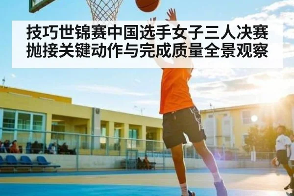 技巧世锦赛中国选手女子三人决赛抛接关键动作与完成质量全景观察