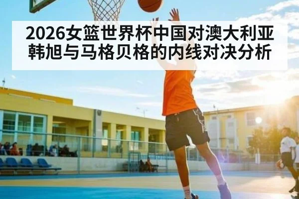 2026女篮世界杯中国对澳大利亚韩旭与马格贝格的内线对决分析